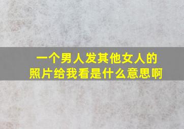 一个男人发其他女人的照片给我看是什么意思啊