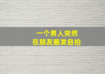 一个男人突然在朋友圈发自拍