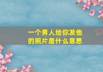 一个男人给你发他的照片是什么意思