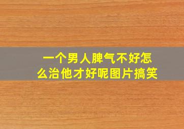 一个男人脾气不好怎么治他才好呢图片搞笑