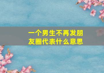 一个男生不再发朋友圈代表什么意思