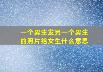 一个男生发另一个男生的照片给女生什么意思