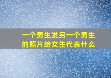 一个男生发另一个男生的照片给女生代表什么