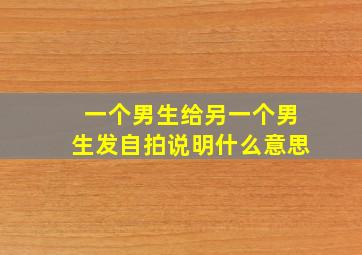 一个男生给另一个男生发自拍说明什么意思