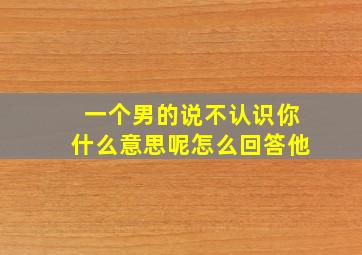 一个男的说不认识你什么意思呢怎么回答他