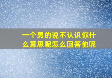 一个男的说不认识你什么意思呢怎么回答他呢