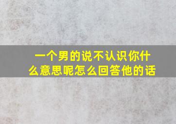 一个男的说不认识你什么意思呢怎么回答他的话