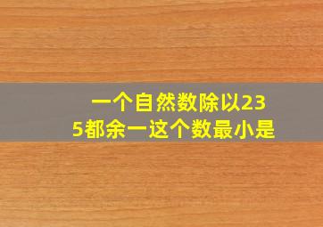 一个自然数除以235都余一这个数最小是