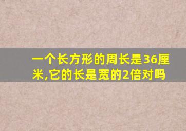 一个长方形的周长是36厘米,它的长是宽的2倍对吗