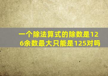 一个除法算式的除数是126余数最大只能是125对吗