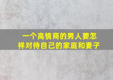 一个高情商的男人要怎样对待自己的家庭和妻子