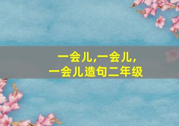 一会儿,一会儿,一会儿造句二年级