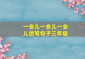 一会儿一会儿一会儿仿写句子三年级