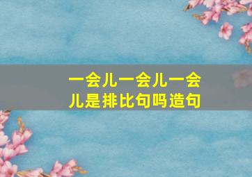 一会儿一会儿一会儿是排比句吗造句