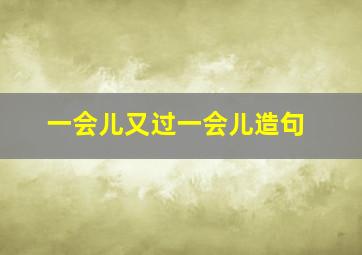 一会儿又过一会儿造句