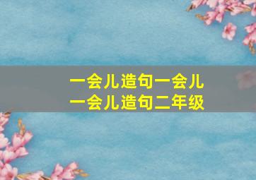 一会儿造句一会儿一会儿造句二年级