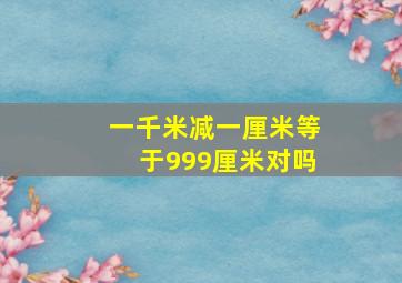 一千米减一厘米等于999厘米对吗