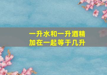 一升水和一升酒精加在一起等于几升