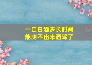 一口白酒多长时间能测不出来酒驾了