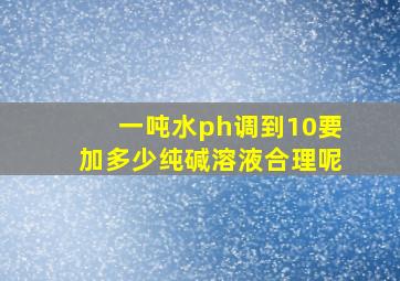 一吨水ph调到10要加多少纯碱溶液合理呢