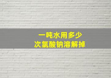 一吨水用多少次氯酸钠溶解掉