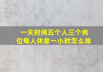 一天时间五个人三个岗位每人休息一小时怎么排