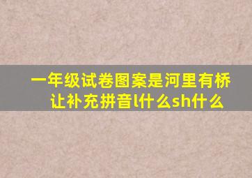 一年级试卷图案是河里有桥让补充拼音l什么sh什么