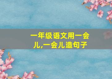 一年级语文用一会儿,一会儿造句子