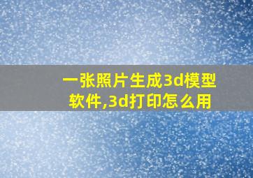 一张照片生成3d模型软件,3d打印怎么用