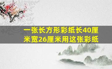 一张长方形彩纸长40厘米宽26厘米用这张彩纸