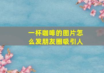 一杯咖啡的图片怎么发朋友圈吸引人