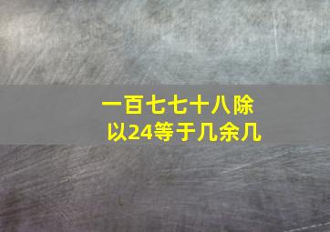 一百七七十八除以24等于几余几