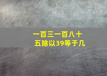 一百三一百八十五除以39等于几