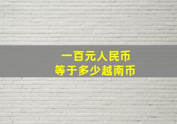 一百元人民币等于多少越南币