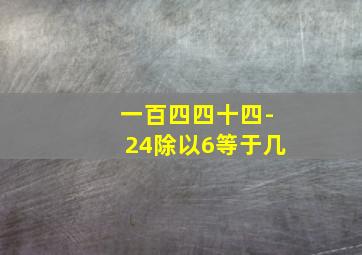 一百四四十四-24除以6等于几