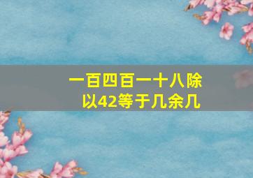 一百四百一十八除以42等于几余几