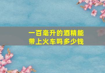 一百毫升的酒精能带上火车吗多少钱