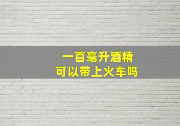 一百毫升酒精可以带上火车吗