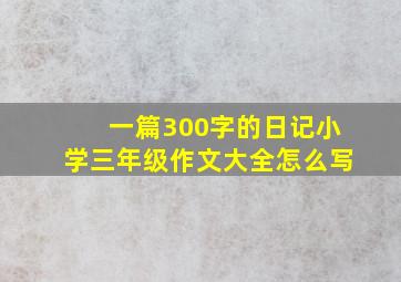 一篇300字的日记小学三年级作文大全怎么写