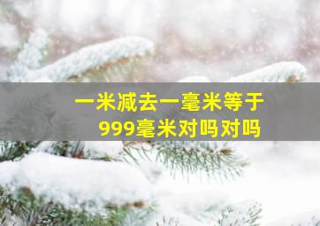 一米减去一毫米等于999毫米对吗对吗