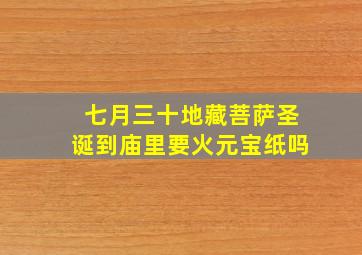 七月三十地藏菩萨圣诞到庙里要火元宝纸吗