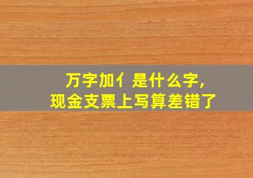 万字加亻是什么字,现金支票上写算差错了