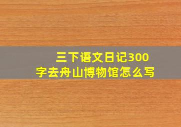 三下语文日记300字去舟山博物馆怎么写