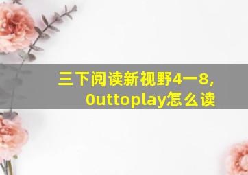 三下阅读新视野4一8,0uttoplay怎么读