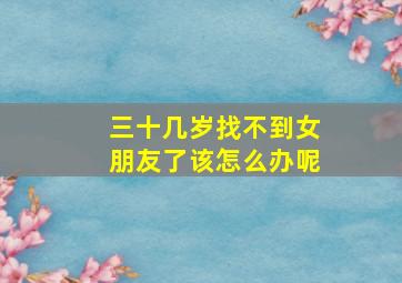 三十几岁找不到女朋友了该怎么办呢