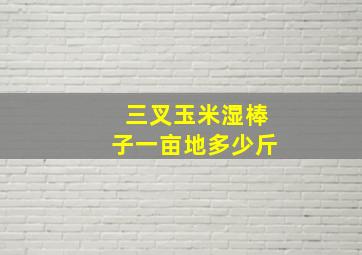 三叉玉米湿棒子一亩地多少斤