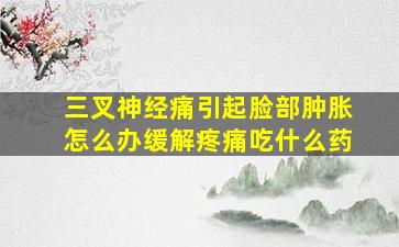 三叉神经痛引起脸部肿胀怎么办缓解疼痛吃什么药