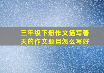 三年级下册作文描写春天的作文题目怎么写好