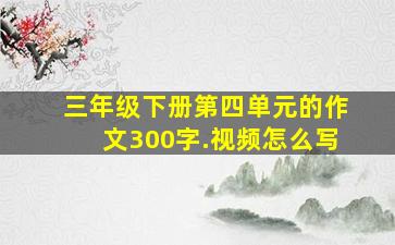 三年级下册第四单元的作文300字.视频怎么写