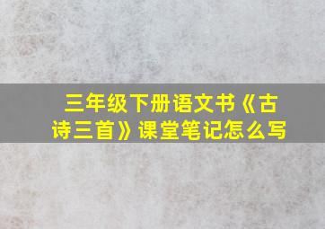 三年级下册语文书《古诗三首》课堂笔记怎么写